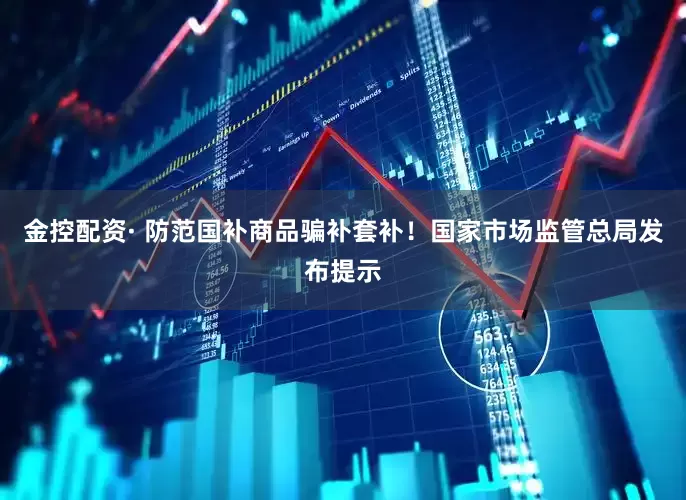 金控配资· 防范国补商品骗补套补！国家市场监管总局发布提示