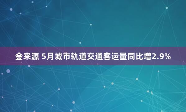 金来源 5月城市轨道交通客运量同比增2.9%