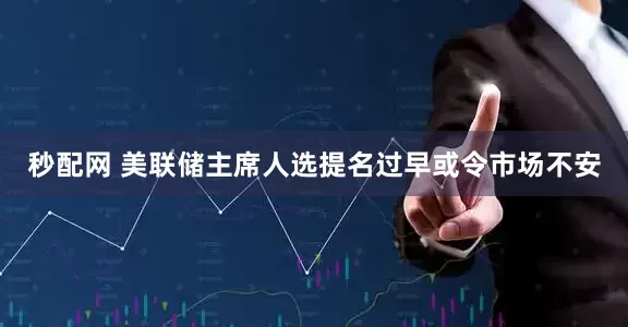 秒配网 美联储主席人选提名过早或令市场不安