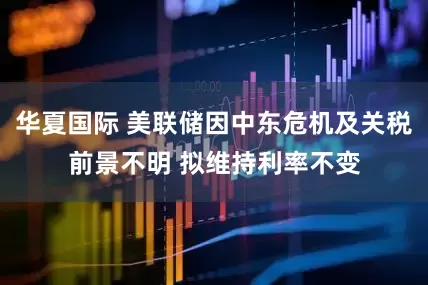 华夏国际 美联储因中东危机及关税前景不明 拟维持利率不变