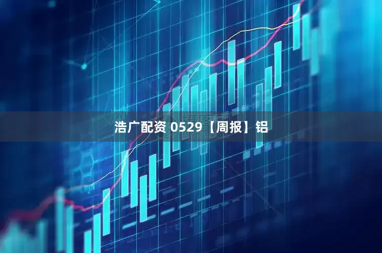 浩广配资 0529【周报】铝