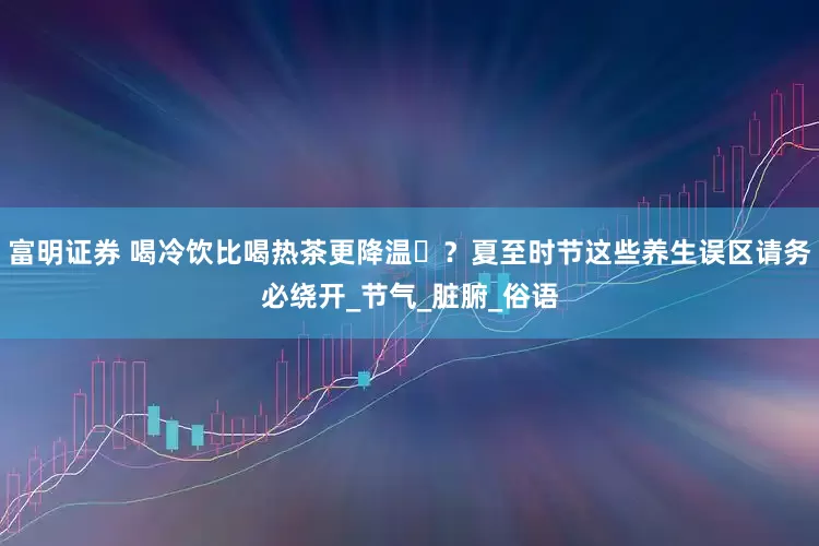 富明证券 喝冷饮比喝热茶更降温‌？夏至时节这些养生误区请务必绕开_节气_脏腑_俗语