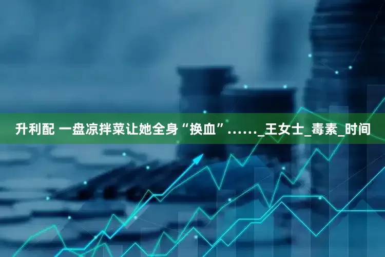 升利配 一盘凉拌菜让她全身“换血”……_王女士_毒素_时间