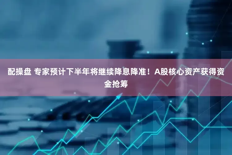 配操盘 专家预计下半年将继续降息降准！A股核心资产获得资金抢筹