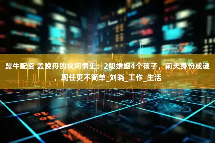 盟牛配资 孟晚舟的坎坷情史：2段婚姻4个孩子，前夫身份成谜，现任更不简单_刘晓_工作_生活