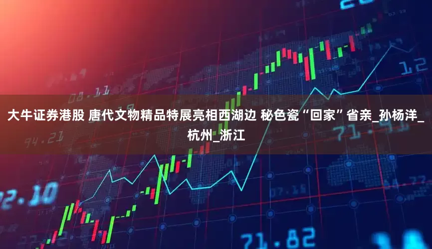 大牛证券港股 唐代文物精品特展亮相西湖边 秘色瓷“回家”省亲_孙杨洋_杭州_浙江