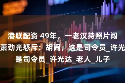 港联配资 49年，一老汉持照片闯市政府寻子，萧劲光怒斥：胡闹，这是司令员_许光达_老人_儿子