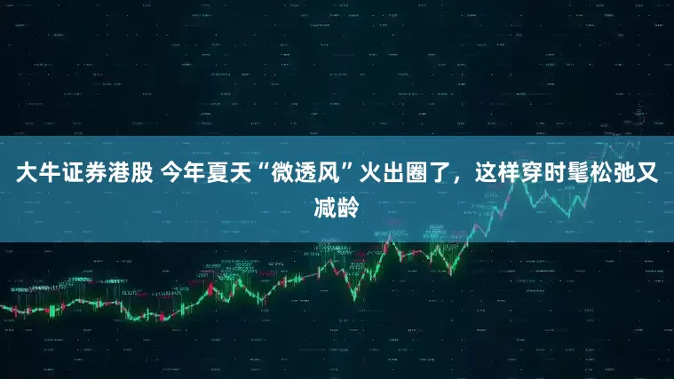 大牛证券港股 今年夏天“微透风”火出圈了，这样穿时髦松弛又减龄