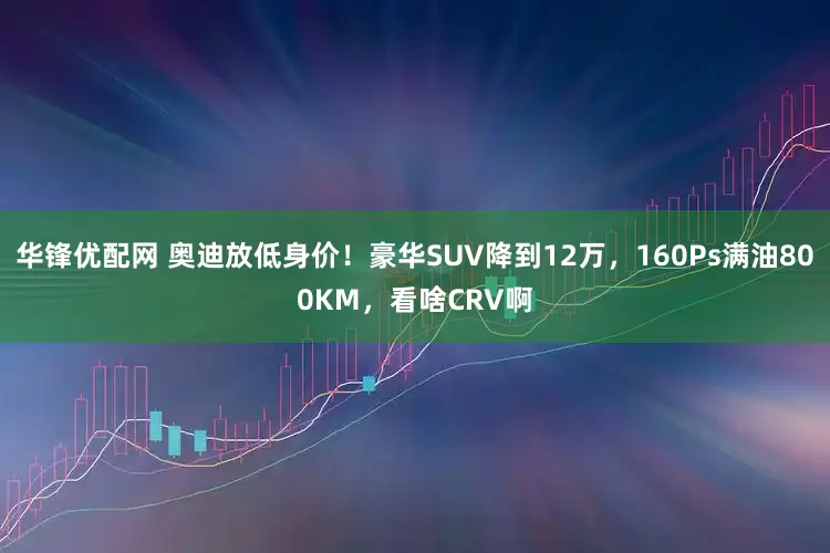 华锋优配网 奥迪放低身价！豪华SUV降到12万，160Ps满油800KM，看啥CRV啊