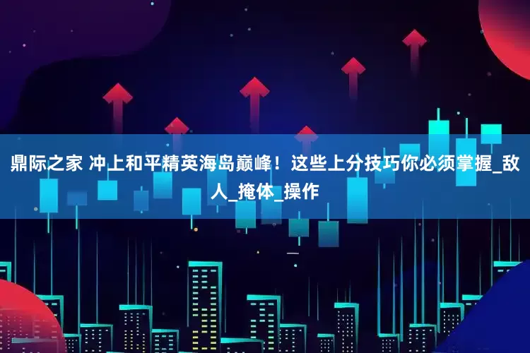 鼎际之家 冲上和平精英海岛巅峰！这些上分技巧你必须掌握_敌人_掩体_操作