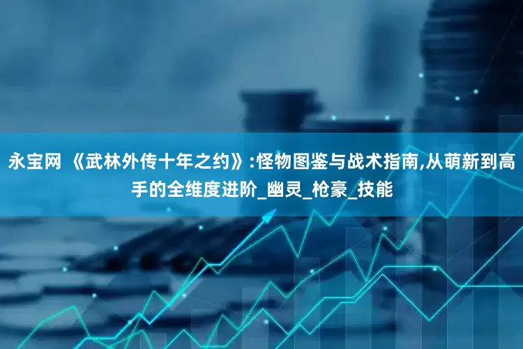 永宝网 《武林外传十年之约》:怪物图鉴与战术指南,从萌新到高手的全维度进阶_幽灵_枪豪_技能
