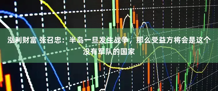 泓利财富 张召忠：半岛一旦发生战争，那么受益方将会是这个没有军队的国家