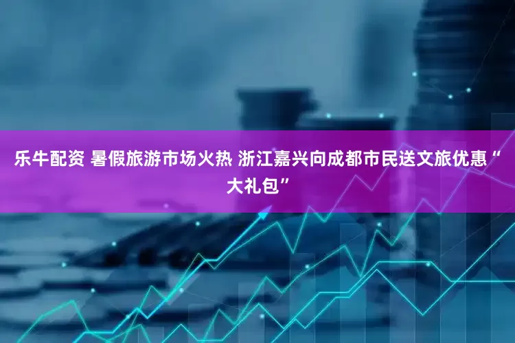 乐牛配资 暑假旅游市场火热 浙江嘉兴向成都市民送文旅优惠“大礼包”