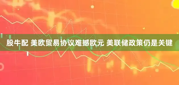 股牛配 美欧贸易协议难撼欧元 美联储政策仍是关键