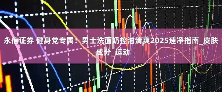 永信证券 健身党专属！男士洗面奶控油清爽2025速净指南_皮肤_成分_运动