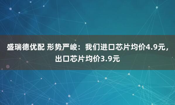 盛瑞德优配 形势严峻：我们进口芯片均价4.9元，出口芯片均价3.9元