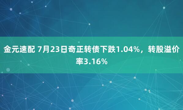 金元速配 7月23日奇正转债下跌1.04%，转股溢价率3.16%