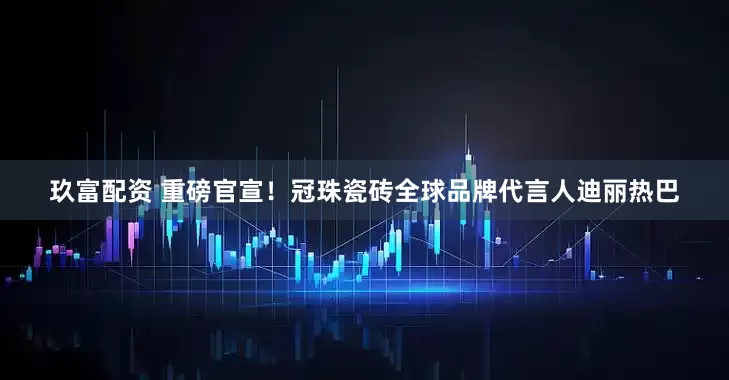 玖富配资 重磅官宣！冠珠瓷砖全球品牌代言人迪丽热巴