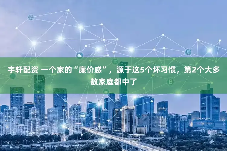 宇轩配资 一个家的“廉价感”，源于这5个坏习惯，第2个大多数家庭都中了