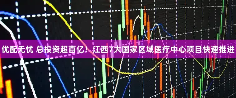 优配无忧 总投资超百亿！江西7大国家区域医疗中心项目快速推进