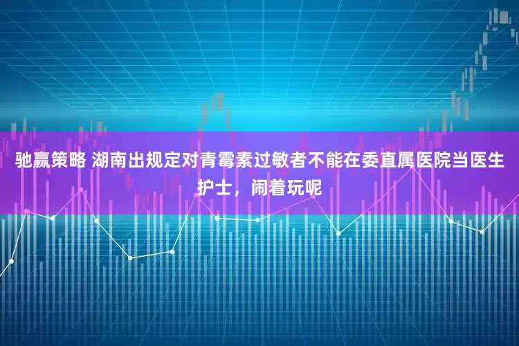驰赢策略 湖南出规定对青霉素过敏者不能在委直属医院当医生护士，闹着玩呢