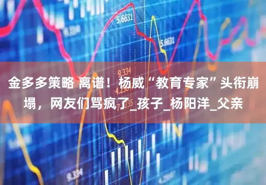 金多多策略 离谱！杨威“教育专家”头衔崩塌，网友们骂疯了_孩子_杨阳洋_父亲