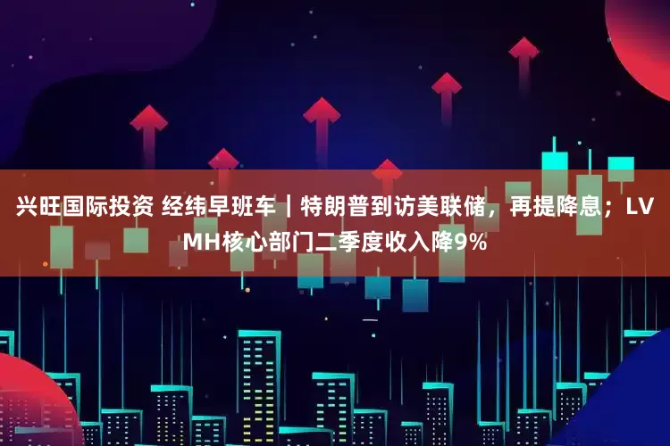 兴旺国际投资 经纬早班车｜特朗普到访美联储，再提降息；LVMH核心部门二季度收入降9%