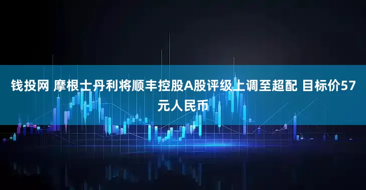 钱投网 摩根士丹利将顺丰控股A股评级上调至超配 目标价57元人民币