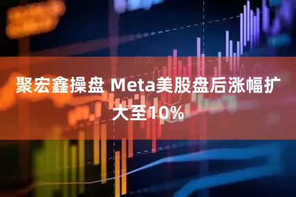 聚宏鑫操盘 Meta美股盘后涨幅扩大至10%