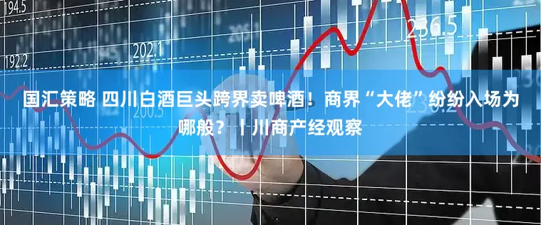 国汇策略 四川白酒巨头跨界卖啤酒！商界“大佬”纷纷入场为哪般？丨川商产经观察