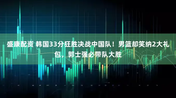 盛康配资 韩国33分狂胜决战中国队！男篮却笑纳2大礼包，郭士强必带队大胜