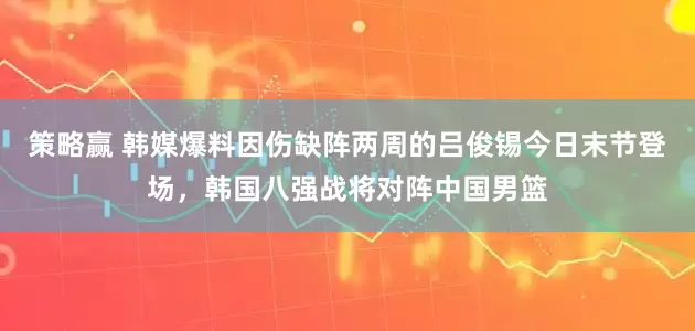 策略赢 韩媒爆料因伤缺阵两周的吕俊锡今日末节登场，韩国八强战将对阵中国男篮