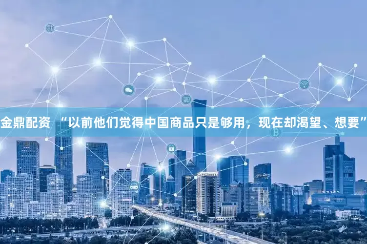 金鼎配资  “以前他们觉得中国商品只是够用，现在却渴望、想要”