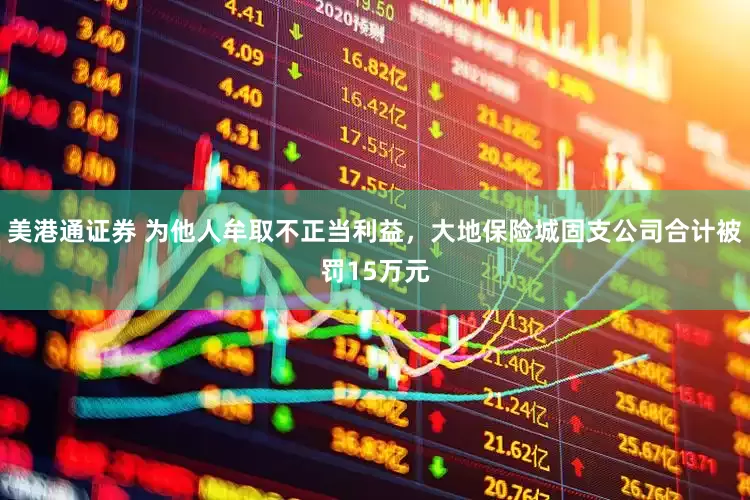 美港通证券 为他人牟取不正当利益，大地保险城固支公司合计被罚15万元