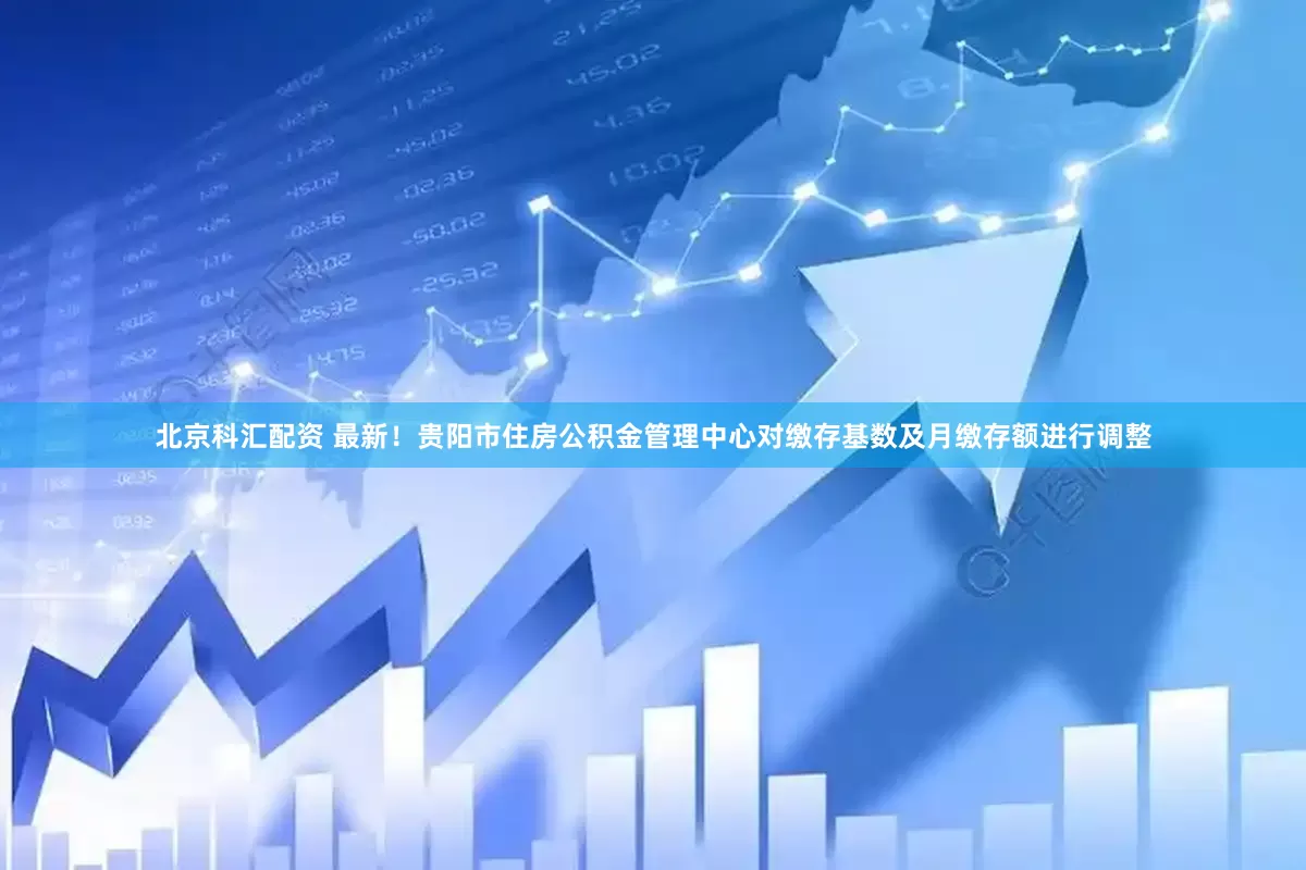 北京科汇配资 最新！贵阳市住房公积金管理中心对缴存基数及月缴存额进行调整