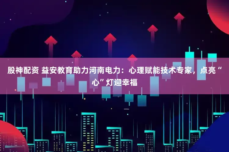 股神配资 益安教育助力河南电力：心理赋能技术专家，点亮“心”灯迎幸福
