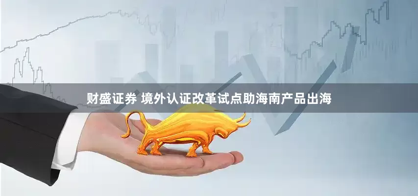 财盛证券 境外认证改革试点助海南产品出海