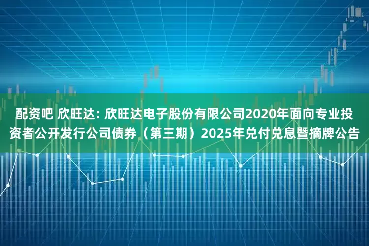 配资吧 欣旺达: 欣旺达电子股份有限公司2020年面向专业投资者公开发行公司债券（第三期）2025年兑付兑息暨摘牌公告