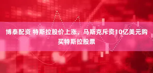 博泰配资 特斯拉股价上涨，马斯克斥资10亿美元购买特斯拉股票