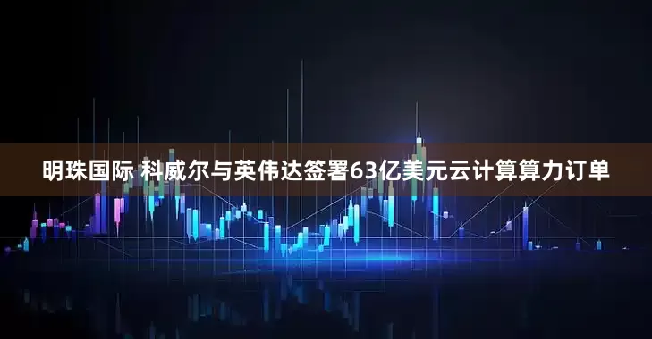 明珠国际 科威尔与英伟达签署63亿美元云计算算力订单