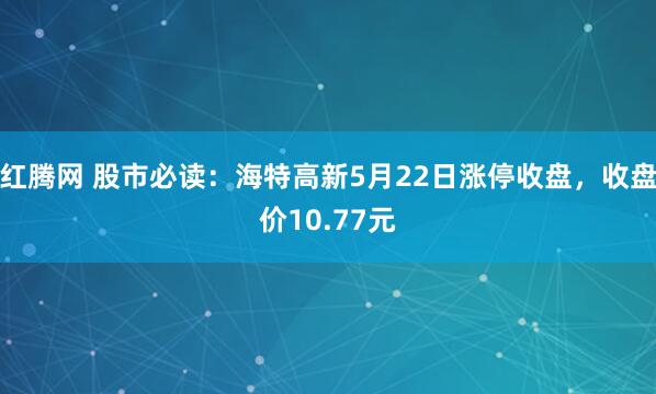 红腾网 股市必读：海特高新5月22日涨停收盘，收盘价10.77元