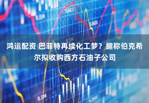 鸿运配资 巴菲特再续化工梦？据称伯克希尔拟收购西方石油子公司