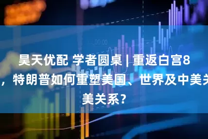 昊天优配 学者圆桌 | 重返白宫8个月，特朗普如何重塑美国、世界及中美关系？