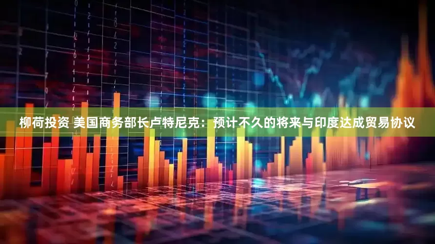 柳荷投资 美国商务部长卢特尼克：预计不久的将来与印度达成贸易协议