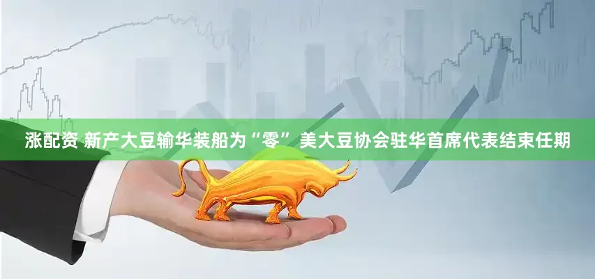 涨配资 新产大豆输华装船为“零” 美大豆协会驻华首席代表结束任期