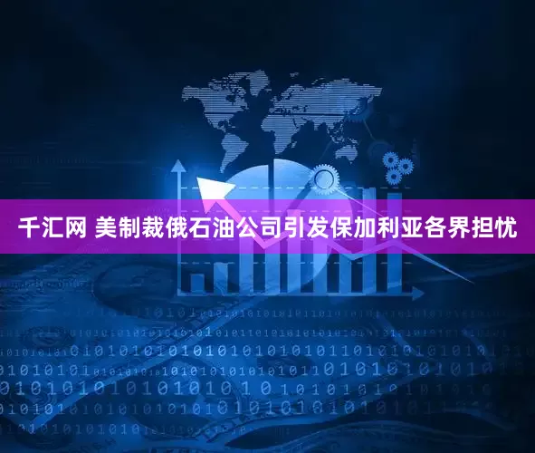 千汇网 美制裁俄石油公司引发保加利亚各界担忧