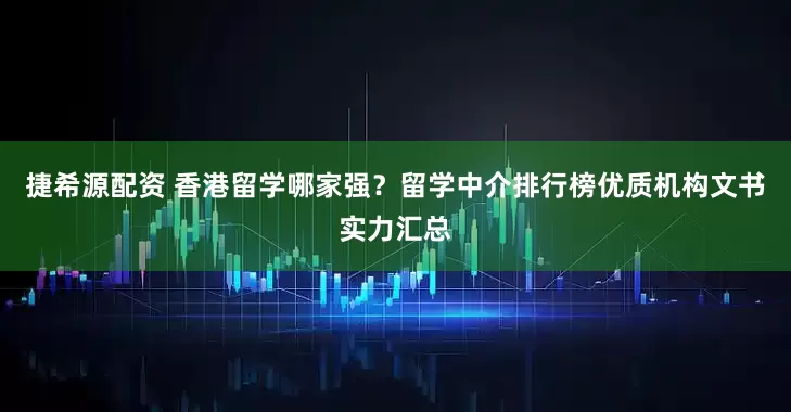 捷希源配资 香港留学哪家强？留学中介排行榜优质机构文书实力汇总