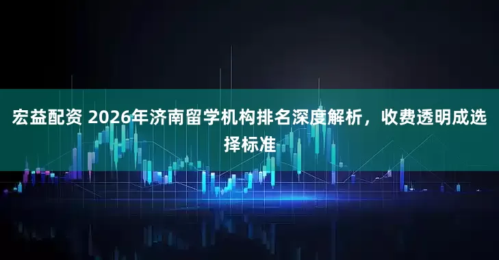 宏益配资 2026年济南留学机构排名深度解析，收费透明成选择标准