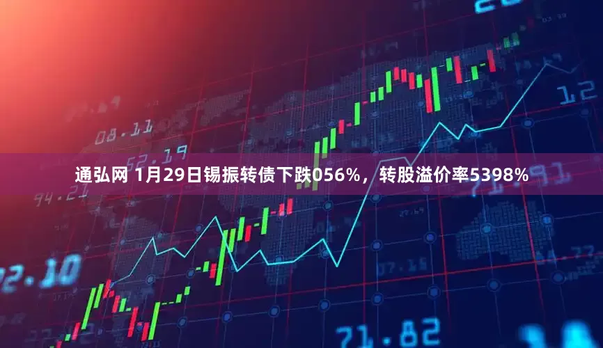 通弘网 1月29日锡振转债下跌056%，转股溢价率5398%