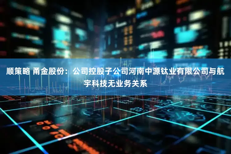 顺策略 甬金股份：公司控股子公司河南中源钛业有限公司与航宇科技无业务关系